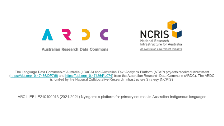 Slide: 1 The Language Data Commons of Australia (LDaCA) and Australian Text Analytics Platform (ATAP) projects received investment (https://doi.org/10.47486/DP768 and https://doi.org/10.47486/PL074) from the Australian Research Data Commons (ARDC). The ARDC is funded by the National Collaborative Research Infrastructure Strategy (NCRIS). ARC LIEF LE210100013 (2021-2024) Nyingarn: a platform for primary sources in Australian Indigenous languages