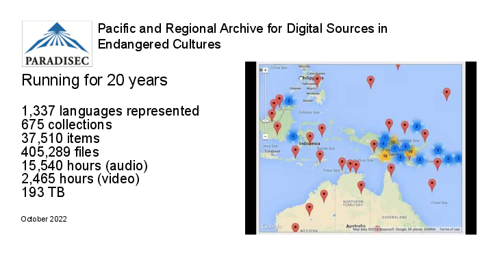 Slide: 3 Pacific and Regional Archive for Digital Sources in Endangered Cultures Running for 20 years 1,337 languages represented 675 collections 37,510 items 405,289 files 15,540 hours (audio) 2,465 hours (video) 193 TB October 2022