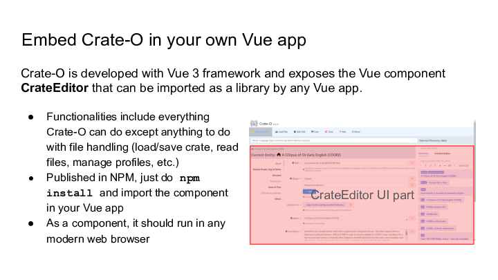 Slide: 7 Embed Crate-O in your own Vue app :: Functionalities include everything Crate-O can do except anything to do with file handling (load/save crate, read files, manage profiles, etc.) :: Published in NPM, just do npm install and import the component in your Vue app :: As a component, it should run in any modern web browser :: Crate-O is developed with Vue 3 framework and exposes the Vue component CrateEditor that can be imported as a library by any Vue app. :: :: CrateEditor UI part ::
