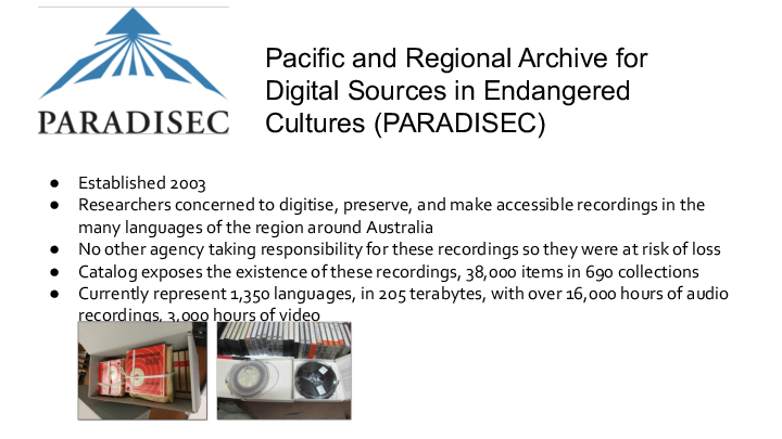 Pacific and Regional Archive for Digital Sources in Endangered Cultures (<a href="/resources/glossary/#paradisec" title="Pacific and Regional Archive for Digital Sources in Endangered Cultures" target="_blank"
  >PARADISEC</a
>) Established 2003 Researchers concerned to digitise, preserve, and make accessible recordings in the many languages of the region around Australia No other agency taking responsibility for these recordings so they were at risk of loss Catalog exposes the existence of these recordings, 38,000 items in 690 collections Currently represent 1,350 languages, in 205 terabytes, with over 16,000 hours of audio recordings, 3,000 hours of video 