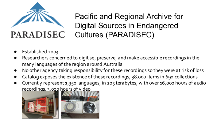 Pacific and Regional Archive for Digital Sources in Endangered Cultures (<a href="/resources/general-resources/glossary/#paradisec" title="Pacific and Regional Archive for Digital Sources in Endangered Cultures" target="_blank"
  >PARADISEC</a
>) Established 2003 Researchers concerned to digitise, preserve, and make accessible recordings in the many languages of the region around Australia No other agency taking responsibility for these recordings so they were at risk of loss Catalog exposes the existence of these recordings, 38,000 items in 690 collections Currently represent 1,350 languages, in 205 terabytes, with over 16,000 hours of audio recordings, 3,000 hours of video 