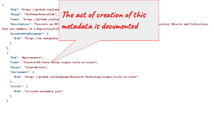  {      "@id": "https://github.com/Language-Research-Technology/corpus-tools-ro-crate",      "@type": "SoftwareSourceCode",      "name": "https://github.com/Language-Research-Technology/corpus-tools-ro-crate",      "description": "Converts an RO-Crate to an LDaCA OCFL collection as long as the crate has repository Objects and Collections that are members of a RepositoryCollection in the root dataset",      "programmingLanguage": {        "@id": "https://en.wikipedia.org/wiki/Node.js"      }    },    {      "@id": "#provenance",      "name": "Created RO-Crate using corpus-tools-ro-crate",      "@type": "CreateAction",      "instrument": {        "@id": "https://github.com/Language-Research-Technology/corpus-tools-ro-crate"      },      "result": {        "@id": "ro-crate-metadata.json"      }    } The act of creation of this metadata is documented 