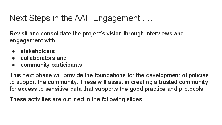 Next Steps in the AAF Engagement ….. Revisit and consolidate the project’s vision through interviews and engagement with stakeholders,  collaborators and  community participants This next phase will provide the foundations for the development of policies to support the community. These will assist in creating a trusted community for access to sensitive data that supports the good practice and protocols. These activities are outlined in the following slides … 