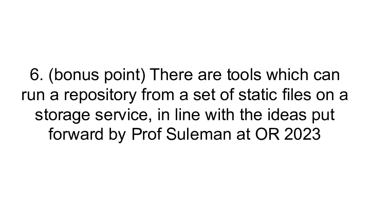 Slide: 24 6. (bonus point) There are tools which can run a repository from a set of static files on a storage service, in line with the ideas put forward by Prof Suleman at OR 2023 ::